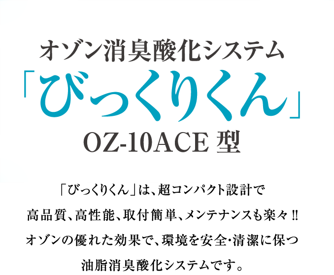 オゾン消臭酸化システム「びっくりくん」OZ-10ACE型「びっくりくん」は、超コンパクト設計で 高品質、高性能、取付簡単、メンテナンスも楽々!! オゾンの優れた効果で、環境を安全・清潔に保つ 油脂消臭酸化システムです。