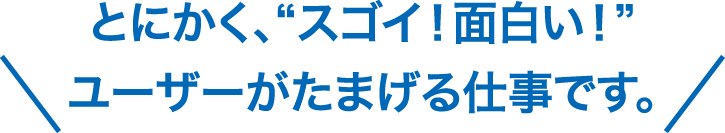 とにかく、“スゴイ！面白い！” ユーザーがたまげる仕事です。